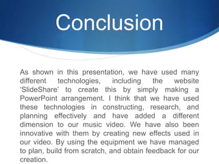 ConclusionAs shown in this presentation, we have used many different technologies, including the website ‘SlideShare’ to create this by simply making a PowerPoint arrangement. I think that we have used these technologies in constructing, research, and planning effectively and have added a different dimension to our music video. We have also been innovative with them by creating new effects used in our video. By using the equipment we have managed to plan, build from scratch, and obtain feedback for our creation.