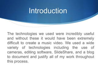 IntroductionThe technologies we used were incredibly useful and without these it would have been extremely difficult to create a music video. We used a wide variety of technologies including the use of cameras, editing software, SlideShare, and a blog to document and justify all of my work throughout this process.
