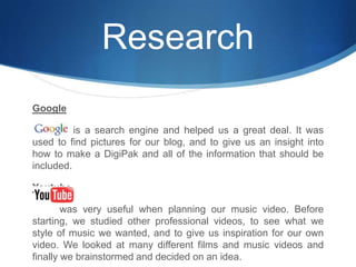 ResearchGoogle              is a search engine and helped us a great deal. It was used to find pictures for our blog, and to give us an insight into how to make a DigiPak and all of the information that should be included. Youtubewas very useful when planning our music video. Before starting, we studied other professional videos, to see what we style of music we wanted, and to give us inspiration for our own video. We looked at many different films and music videos and finally we brainstormed and decided on an idea.