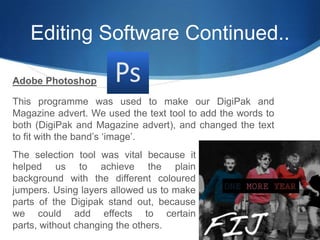 Editing Software Continued..Adobe PhotoshopThis programme was used to make our DigiPak and Magazine advert. We used the text tool to add the words to both (DigiPak and Magazine advert), and changed the text to fit with the band’s ‘image’. The selection tool was vital because it helped us to achieve the plain background with the different coloured jumpers. Using layers allowed us to make parts of the Digipak stand out, because we could add effects to certain parts, without changing the others.