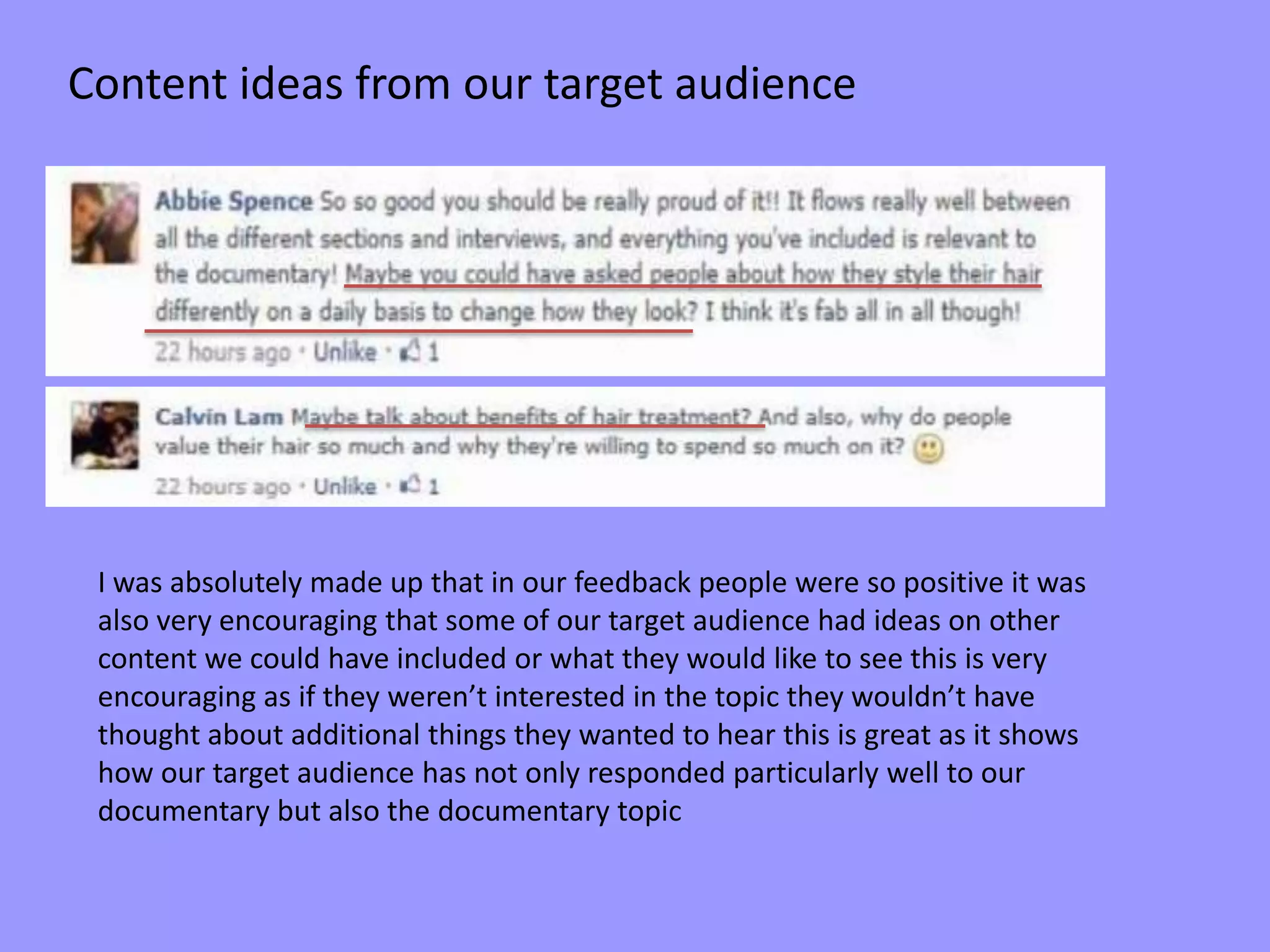 Content ideas from our target audience
I was absolutely made up that in our feedback people were so positive it was
also very encouraging that some of our target audience had ideas on other
content we could have included or what they would like to see this is very
encouraging as if they weren’t interested in the topic they wouldn’t have
thought about additional things they wanted to hear this is great as it shows
how our target audience has not only responded particularly well to our
documentary but also the documentary topic
 