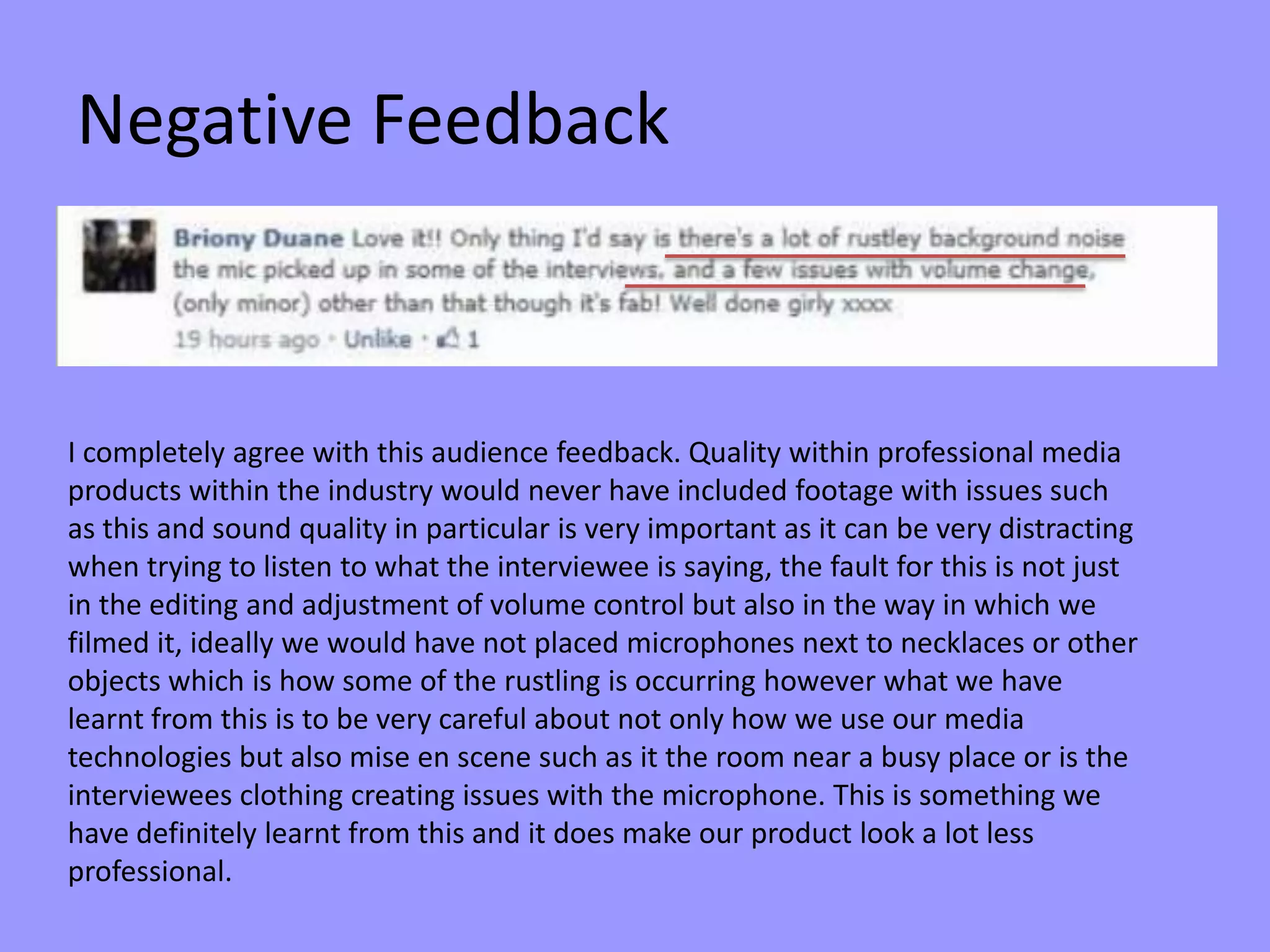 Negative Feedback
I completely agree with this audience feedback. Quality within professional media
products within the industry would never have included footage with issues such
as this and sound quality in particular is very important as it can be very distracting
when trying to listen to what the interviewee is saying, the fault for this is not just
in the editing and adjustment of volume control but also in the way in which we
filmed it, ideally we would have not placed microphones next to necklaces or other
objects which is how some of the rustling is occurring however what we have
learnt from this is to be very careful about not only how we use our media
technologies but also mise en scene such as it the room near a busy place or is the
interviewees clothing creating issues with the microphone. This is something we
have definitely learnt from this and it does make our product look a lot less
professional.
 