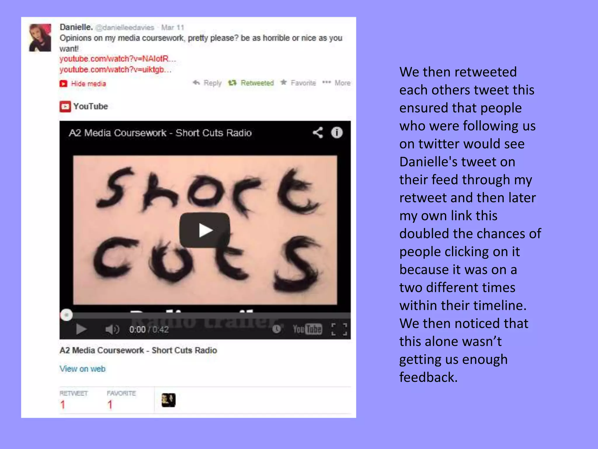 We then retweeted
each others tweet this
ensured that people
who were following us
on twitter would see
Danielle's tweet on
their feed through my
retweet and then later
my own link this
doubled the chances of
people clicking on it
because it was on a
two different times
within their timeline.
We then noticed that
this alone wasn’t
getting us enough
feedback.
 