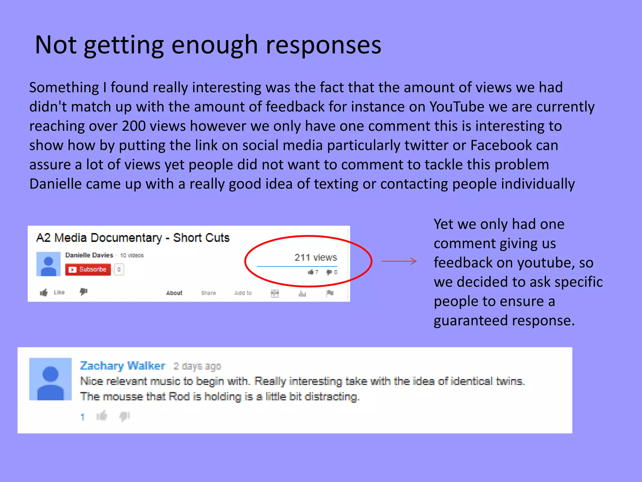 Something I found really interesting was the fact that the amount of views we had
didn't match up with the amount of feedback for instance on YouTube we are currently
reaching over 200 views however we only have one comment this is interesting to
show how by putting the link on social media particularly twitter or Facebook can
assure a lot of views yet people did not want to comment to tackle this problem
Danielle came up with a really good idea of texting or contacting people individually
Yet we only had one
comment giving us
feedback on youtube, so
we decided to ask specific
people to ensure a
guaranteed response.
Not getting enough responses
 