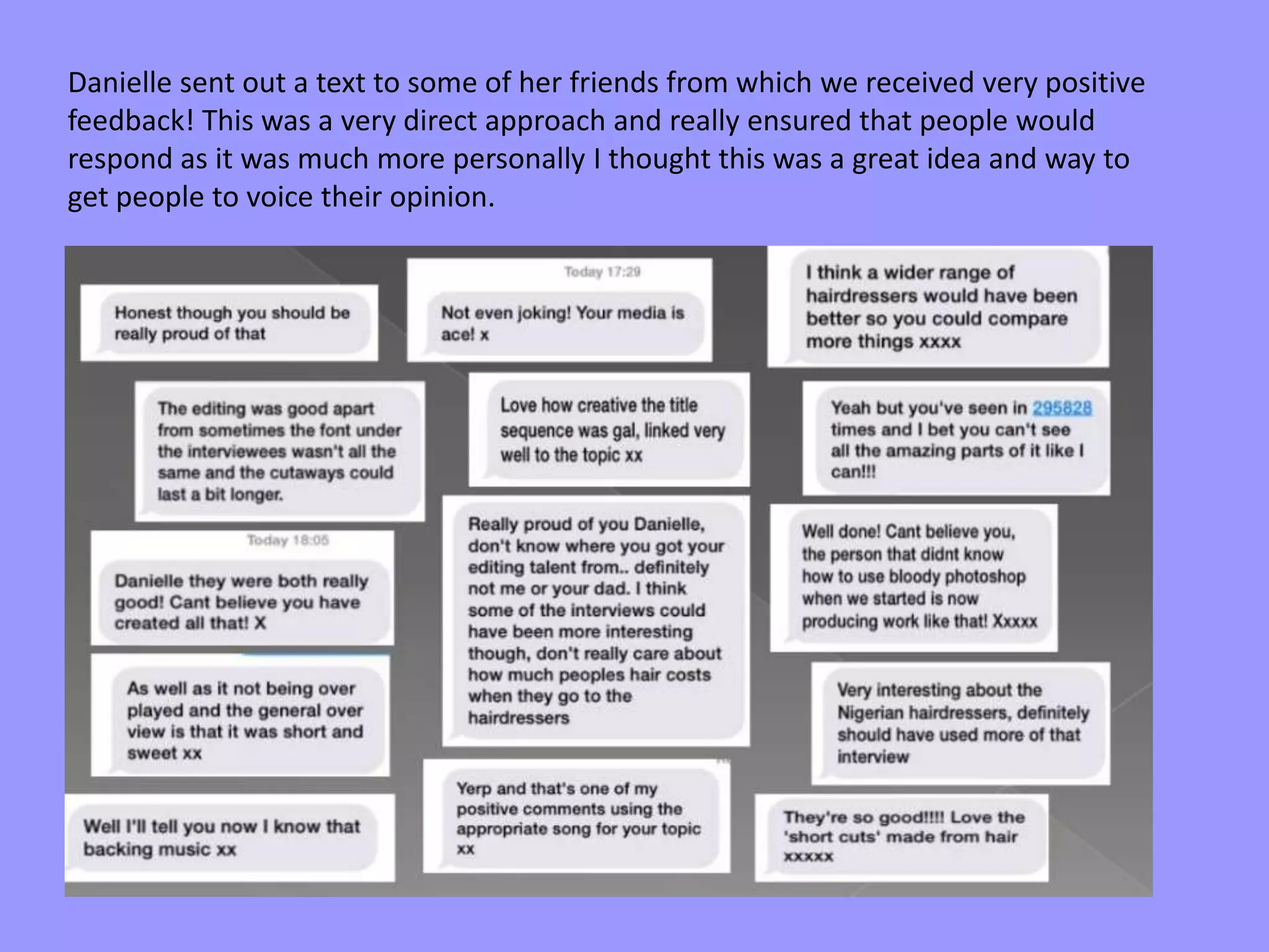 Danielle sent out a text to some of her friends from which we received very positive
feedback! This was a very direct approach and really ensured that people would
respond as it was much more personally I thought this was a great idea and way to
get people to voice their opinion.
 