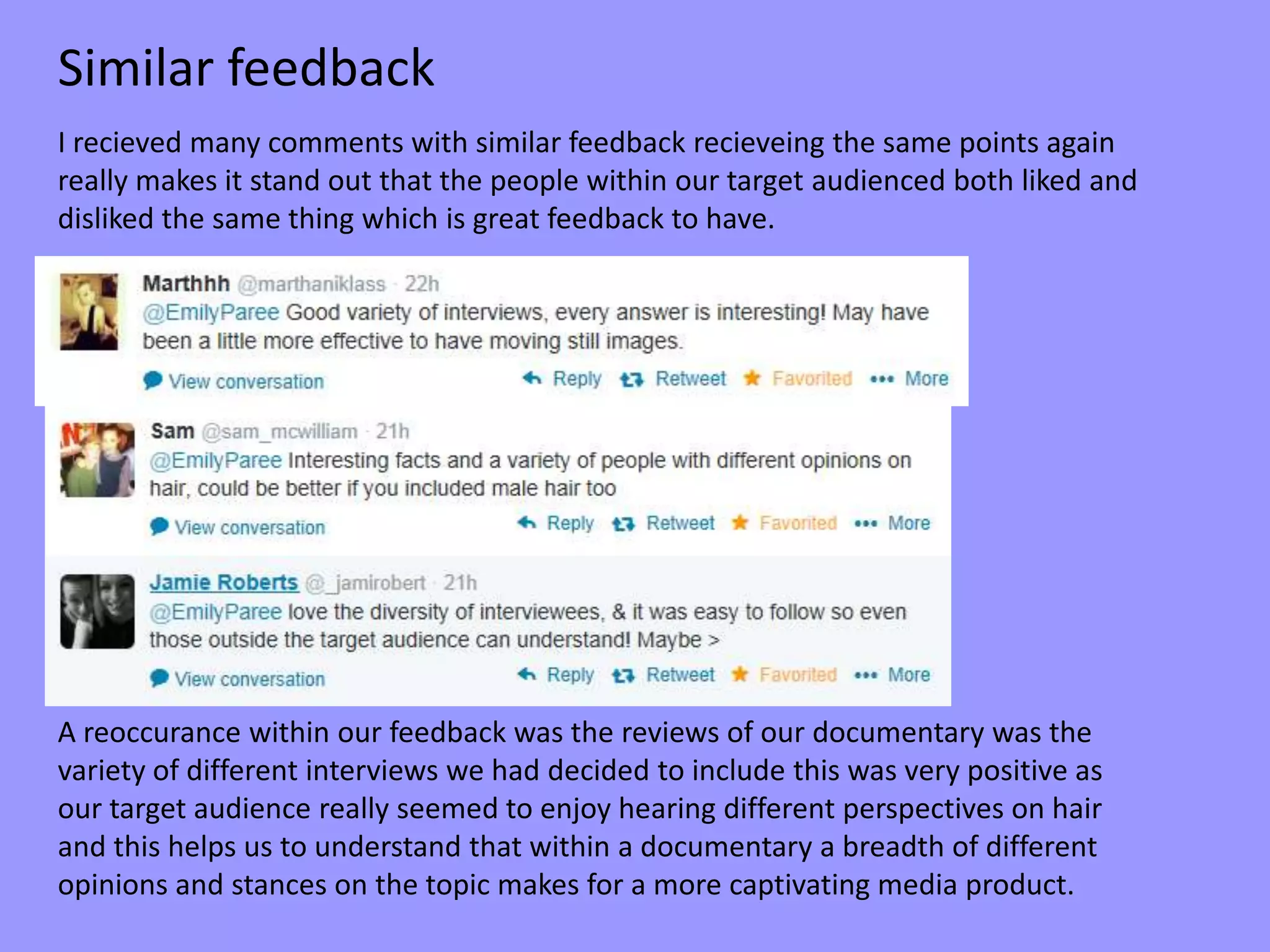 I recieved many comments with similar feedback recieveing the same points again
really makes it stand out that the people within our target audienced both liked and
disliked the same thing which is great feedback to have.
A reoccurance within our feedback was the reviews of our documentary was the
variety of different interviews we had decided to include this was very positive as
our target audience really seemed to enjoy hearing different perspectives on hair
and this helps us to understand that within a documentary a breadth of different
opinions and stances on the topic makes for a more captivating media product.
Similar feedback
 