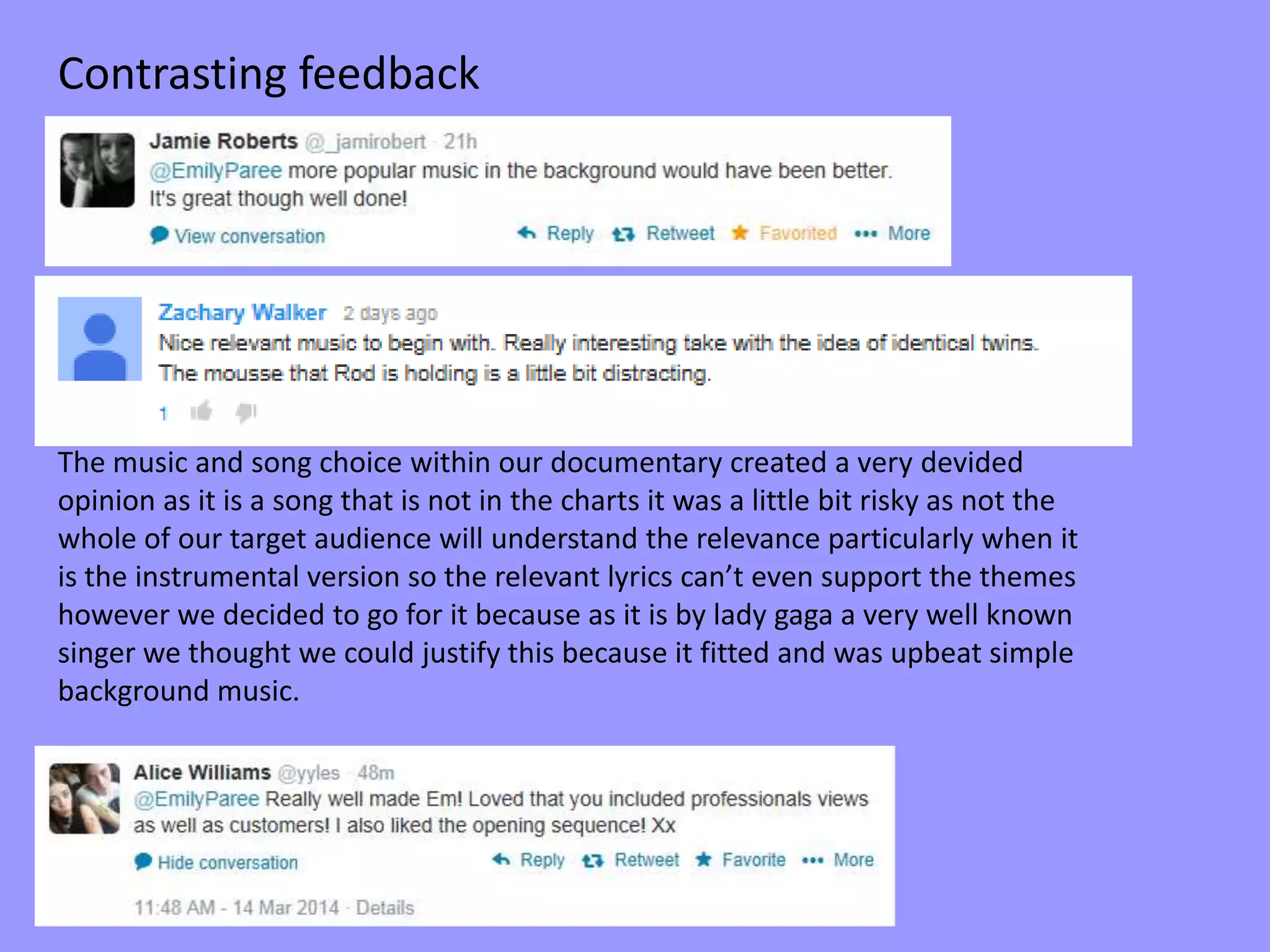 Contrasting feedback
The music and song choice within our documentary created a very devided
opinion as it is a song that is not in the charts it was a little bit risky as not the
whole of our target audience will understand the relevance particularly when it
is the instrumental version so the relevant lyrics can’t even support the themes
however we decided to go for it because as it is by lady gaga a very well known
singer we thought we could justify this because it fitted and was upbeat simple
background music.
 
