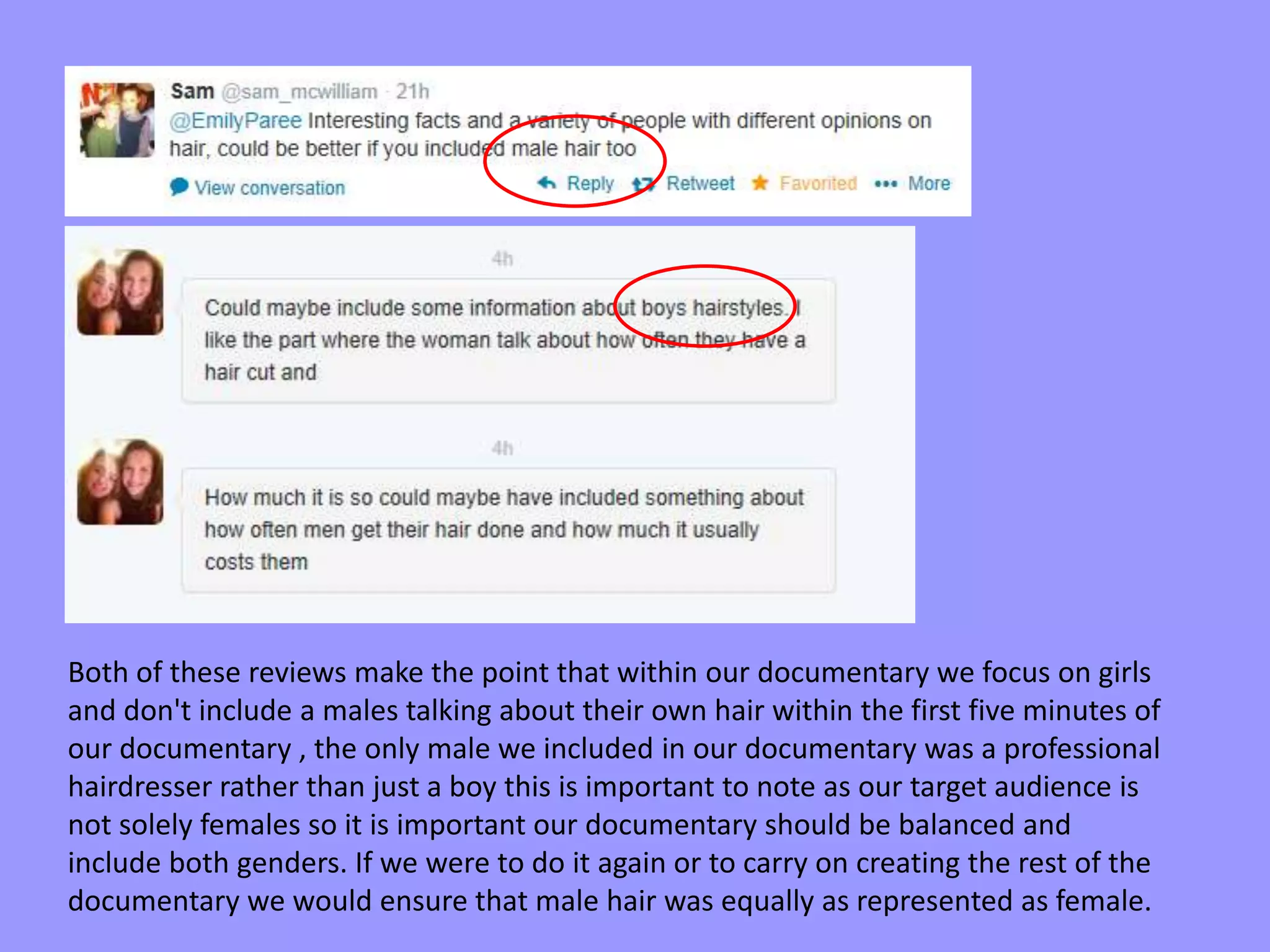 Both of these reviews make the point that within our documentary we focus on girls
and don't include a males talking about their own hair within the first five minutes of
our documentary , the only male we included in our documentary was a professional
hairdresser rather than just a boy this is important to note as our target audience is
not solely females so it is important our documentary should be balanced and
include both genders. If we were to do it again or to carry on creating the rest of the
documentary we would ensure that male hair was equally as represented as female.
 