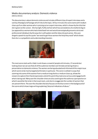 BaldeepGahir
Media documentary analysis: Domestic violence
(4mins-8min)
The documentaryisaboutdomesticviolenceandincludesdifferentclipsof expertinterviewsanda
varietyof backgroundfootage whichlinkstothe topic. Atfourminutesthe scene startswith medium
close upof an olderwomanwhoiscarrying outan expertinterview,whichisshownbythe title that
she isgivenonthe screen. She haslight,fluffyredhairwhichhasconnotationsof amotherlyfigure
(as opposedtoa womanwhohad slickedback hairand wouldstereotypicallypresentastrictand
professionalindividual.) bythe wayshe issoftspokenandthe ideasshe putsacross. She uses
diegeticspeechtosaythe quote “we needtogetthese womenthe helptheyneed”whichshows
that she isa sympatheticandunderstandingcharacter.
The nextscene startswitha fade inand shows a crowdof people at4 minutes,17 secondsbut
lookingcloserwe cansee that all of the audience membersare femalesare beingshowna
presentationondomesticviolence.The womenare beingeducatedandinformedof thismajorissue
whichseemstobe mainlytargetedatfemalesinparticular.The scene iseditedinaway that
zoomingintosome of the womenfroma mediumlongshottoa mediumclose up,allowsthe
viewerstocapture theirfacial expressionsandatthispointtheylookveryseriousandengagedwith
whatis beingsaid.Manyoverthe shouldershotsare alsousedtogive the audience aperspective on
whatit wouldbe like tobe inthat exactroom, and alsoto exaggerate the numberof womenthat
are presentthere.The overthe shouldershotalsofocusesonthe blue screeninthe backgroundof
the scene whichshowslarge writingexplaining“physical indicationsof abuse.”
 