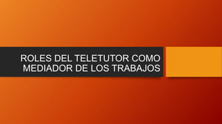 ROLES DEL TELETUTOR COMO
MEDIADOR DE LOS TRABAJOS
 