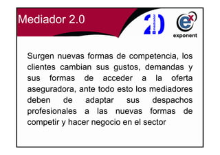 Mediador 2.0


 Surgen nuevas formas de competencia, los
 clientes cambian sus gustos, demandas y
 sus formas de acceder a la oferta
 aseguradora, ante todo esto los mediadores
 deben     de   adaptar    sus    despachos
 profesionales a las nuevas formas de
 competir y hacer negocio en el sector
 