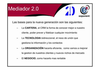 Mediador 2.0

 Las bases para la nueva generación son las siguientes:
    –   La CARTERA, el CRM la forma de conocer mejor a nuestro

        cliente, poder prever y fidelizar cualquier movimiento

    –   La TECNOLOGIA bidireccional, el nexo de unión que

        gestiona la información y los contactos

    –   La ORGANIZACIÓN hacerla eficiente, como vamos a mejorar

        la gestion de nuestros clientes y nuevos nichos de mercado

    –   El NEGOCIO, como hacerlo mas rentable
 