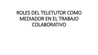 ROLES DEL TELETUTOR COMO
MEDIADOR EN EL TRABAJO
COLABORATIVO
 