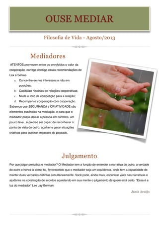 Filosofia de Vida - Agosto/2013
Mediadores
ATENTOS promovem entre os envolvidos o valor da
cooperação, carrega consigo essas recomendações de
Lax e Senius
a. Concentre-se nos interesses e não em
posições;
b. Capitalize histórias de relações cooperativas;
c. Mude o foco da competição para a relação;
d. Recompense cooperação com cooperação.
Sabemos que SEGURANÇA e CRIATIVIDADE são
elementos essências na mediação, e para que o
mediador possa deixar a pessoa em conflitos, um
pouco leve, é preciso ser capaz de reconhecer o
ponto de vista do outro, acolher e gerar situações
criativas para quebrar impasses do passado. 


Julgamento
Por que julgar prejudica o mediador? O Mediador tem a função de entender a narrativa do outro, a verdade
do outro e honrá-la como tal, favorecendo que o mediador seja um equilibrista, onde tem a capacidade de
manter duas verdades distintas simultaneamente. Você pode, ainda mais, encontrar valor nas narrativas e
ajudá-los na construção de acordos aquietando em sua mente o julgamento de quem está certo. “Essa é a
luz do mediador” Lee Jay Berman
Júnia Araújo
OUSE MEDIAR
 