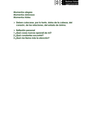 Momentos alegres
Momentos dolorosos
Momentos tristes
 Deben colocarse, por lo tanto, datos de la cabeza, del
corazón, de las relaciones, del estado de ánimo.
 Reflexión personal
1 ¿Qué cosas nuevas aprendí de mí?
2 ¿Qué constantes encontré?
3 ¿Qué me llama más la atención?

 
