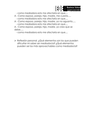 - como mediadora esto me afectaría en que....
A - Como esposa, pareja, hija, madre, me cuesta.....
- como mediadora esto me afectaría en que....
A - Como esposa, pareja, hija, madre, yo no aguanto.....
- como mediadora esto me afectaría en que....
A - Como esposa, pareja, hija, madre, yo creo que se
debe.....
- como mediadora esto me afectaría en que....
 Reflexión personal. ¿Qué elementos son los que pueden
dificultar mi saber ser mediador/a? ¿Qué elementos
pueden ser los más aprovechables como mediador/a?

 