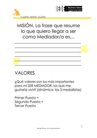 4. MISIÓN, VBISIÓN, VALORES

MISIÓN. La frase que resume
lo que quiero llegar a ser
como Mediador/a es…
_____________________________________
_____________________________________
_____________________________________
_____________________________________
_____________________________________
_____________________________________

VALORES
¿Qué valores son los más importantes
para mi SER MEDIADOR, los que me
gustaría vivir? (dinámica: los 3 medallistas)
Primer Puesto =
Segundo Puesto =
Tercer Puesto

5
Santiago Miranzo. www.cymaconsultores.es

 