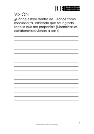 VISIÓN
¿Dónde estaré dentro de 10 años como
mediador/a, sabiendo que he logrado
todo lo que me proponía? (Dinámica: los
extraterrestres vienen a por ti)

_____________________________________
_____________________________________
_____________________________________
_____________________________________
_____________________________________
_____________________________________
_____________________________________
_____________________________________
_____________________________________
_____________________________________
_____________________________________
_____________________________________
_____________________________________
_____________________________________
_____________________________________
_____________________________________
_____________________________________

6
Santiago Miranzo. www.cymaconsultores.es

 