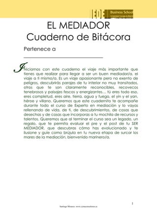 EL MEDIADOR
Cuaderno de Bitácora
Pertenece a
______________________________

I

Niciamos con este cuaderno el viaje más importante que
tienes que realizar para llegar a ser un buen mediador/a, el
viaje a ti mismo/a. Es un viaje apasionante pero no exento de
peligros, descubrirás parajes de tu interior no muy transitados,
otros que te son claramente reconocibles, recovecos
tenebrosos y paisajes fescos y energizantes… tú eres todo eso,
eres completud, eres aire, tierra, agua y fuego, el yin y el yan,
héroe y villano. Queremos que este cuadernito te acompañe
durante todo el curso de Experto en mediación y lo vayas
rellenando de vida, de ti, de descubrimientos, de cosas que
desechas y de cosas que incorporas a tu mochila de recursos y
talentos. Queremos que al terminar el curso sea un legado, un
regalo, que te permita evaluar el pre y el post de tu SER
MEDIADOR, que descubras cómo has evolucionado y te
ilusione y guíe como brújula en tu nueva etapa de surcar los
mares de la mediación, bienvenido marinero/a.

1
Santiago Miranzo. www.cymaconsultores.es

 