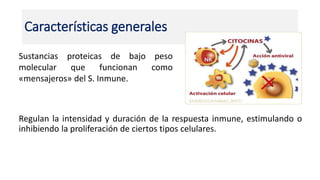 Características generales
Regulan la intensidad y duración de la respuesta inmune, estimulando o
inhibiendo la proliferación de ciertos tipos celulares.
Sustancias proteicas de bajo peso
molecular que funcionan como
«mensajeros» del S. Inmune.
 