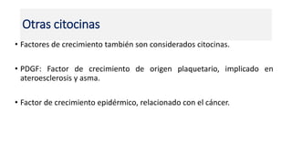 • Factores de crecimiento también son considerados citocinas.
• PDGF: Factor de crecimiento de origen plaquetario, implicado en
ateroesclerosis y asma.
• Factor de crecimiento epidérmico, relacionado con el cáncer.
Otras citocinas
 