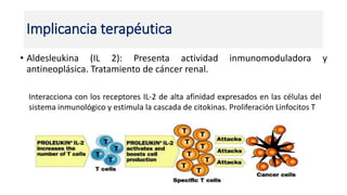 • Aldesleukina (IL 2): Presenta actividad inmunomoduladora y
antineoplásica. Tratamiento de cáncer renal.
Implicancia terapéutica
Interacciona con los receptores IL-2 de alta afinidad expresados en las células del
sistema inmunológico y estimula la cascada de citokinas. Proliferación Linfocitos T
 