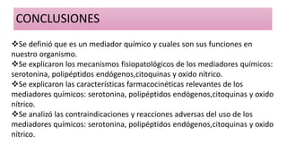 CONCLUSIONES
Se definió que es un mediador químico y cuales son sus funciones en
nuestro organismo.
Se explicaron los mecanismos fisiopatológicos de los mediadores químicos:
serotonina, polipéptidos endógenos,citoquinas y oxido nítrico.
Se explicaron las características farmacocinéticas relevantes de los
mediadores químicos: serotonina, polipéptidos endógenos,citoquinas y oxido
nítrico.
Se analizó las contraindicaciones y reacciones adversas del uso de los
mediadores químicos: serotonina, polipéptidos endógenos,citoquinas y oxido
nítrico.
 