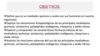 Definir que es un mediador químico y cuales son sus funciones en nuestro
organismo.
Explicar los mecanismos fisiopatológicos de los principales mediadores
químicos: serotonina, polipéptidos endógenos, citoquinas y oxido nítrico.
Explicar y comprender las características farmacocinéticas de los
mediadores químicos: serotonina, polipéptidos endógenos, citoquinas y
oxido nítrico.
Analizar las reacciones adversas del uso de los principales mediadores
químicos: serotonina, polipéptidos endógenos, citoquinas y oxido nítrico.
 