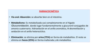 FARMACOCINÉTICA
• Vía oral: Absorción: se absorbe bien en el intestino.
• Metabolismo: Es metabolizada casi completamente en el hígado
Glucuronidación, dando lugar fundamentalmente a glucuronil-conjugados de
amonio cuaternario. hidroxilación en el anillo aromático, N-desmetilación y
oxidación en el anillo heterocíclico.
• Eliminación: se elimina por orina (75%) en forma de metabolitos. El resto se
elimina en heces (25%) en forma inalterada y de metabolitos
 