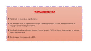 FARMACOCINETICA
 Vía (Oral): Es absorbido rápidamente
 Se metaboliza en el hígado dando lugar a metilergonovina y otros metabolitos que se
conjugan con el ácido glucurónico.
 siendo eliminado en elevada proporción con la orina (56%) en forma inalterada y, el resto en
forma metabolizada.
 Semivida de eliminación: 2 a 10 h.
 