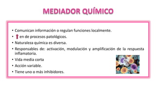 • Comunican información o regulan funciones localmente.
• en de procesos patológicos.
• Naturaleza química es diversa.
• Responsables de: activación, modulación y amplificación de la respuesta
inflamatoria.
• Vida media corta
• Acción variable.
• Tiene uno o más inhibidores.
 
