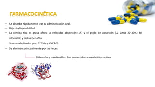 • Se absorbe rápidamente tras su administración oral.
• Baja biodisponibilidad
• La comida rica en grasa afecta la velocidad absorción (1h) y el grado de absorción (↓ Cmax 20-30%) del
sildenafilo y del vardenafilo.
• Son metabolizados por: CYP3A4 y CYP2C9
• Se eliminan principalmente por las heces.
Sildenafilo y vardenafilo : Son convertidos a metabolitos activos
 