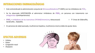 • Está contraindicado la administración conjunta de Nitrovasodilatadores(↑ GMPc) con los inhibidores de 𝑃𝐷𝐸5.
• Se ha observado HIPOTENCIÓN al administrar inhibidores de 𝑷𝑫𝑬 𝟓 en personas con tratamiento con
antagonistas ά(antihipertensivo)
• 𝑷𝑫𝑬 𝟓 + Inhibidores de las isoenzimas CYP3A4(Eritromicina, Ketoconazol) = ↑ Cmax de Sildenafilo,
Vardenafilo , Tadalafilo.
• En personas de edad avanzada, insuficiencia hepática, insuficiencia renal se debe de ajustar dosis.
• Cefalea
• Rubor
• Congestión nasal
• Dispepsia
 