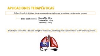 Disfunción eréctil debida a alteraciones orgánicas incluyendo la asociada a enfermedad vascular
Dosis recomendada: Sildenafilo: 50mg
Vardenafilo: 10mg
Tadalafilo: 10mg
El citrato de Sildenafilo, a dosis de 20mg tres veces al día, se utiliza para el tratamiento de la HPT arterial pulmonar.
 