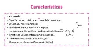 • Autacoide
• Siglo XX: Vasoconstrictora y motilidad intestinal.
• 1953: SNC, neurotransmisor.
• 1964-1965: neuronas serotoninérgicas.
• compuesta Anillo indólico y cadena lateral etilamino.
• Sintetizada Células enterocromafines del TGI.
• sintetizada Neuronas serotoninérgicas.
• Almacena en plaquetas (Transporte Activo).
 