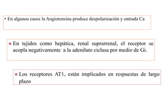 • En algunos casos la Angiotensina produce despolarización y entrada Ca
 En tejidos como hepática, renal suprarrenal, el receptor se
acopla negativamente a la adenilato ciclasa por medio de Gi.
 Los receptores AT1, están implicados en respuestas de largo
plazo
 