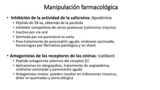 Manipulación farmacológica
• Inhibición de la actividad de la calicreína: Aprotinina
• Péptido de 58 aa, obtenido de la parótida
• Inhibidor competitivo de varias proteasas (calicreína, tripsina)
• Inactiva por vía oral
• Semivida por vía parenteral es corta
• Para tratamiento de pancreatitis aguda, síndrome carcinoide,
hemorragias por fibrinólisis patológica y en shock
• Antagonistas de los receptores de las cininas: Icatibant
• Peptido antagonista selectivo del receptor β2
• Aplicaciones en alergopatías, tratamiento de angioedema,
sindrome carcinoide y pancreatitis aguda
• Antagonistas mixtos pueden resultar en iinfecciones rinovirus,
dolor en quemados y asma alérgica
 