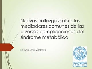 Nuevos hallazgos sobre los
mediadores comunes de las
diversas complicaciones del
síndrome metabólico
Dr. Ivan Torre Villalvazo
 