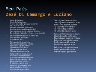 Meu País Zezé Di Camargo e Luciano Aqui não falta sol Aqui não falta chuva A terra faz brotar qualquer semente Se a mão de Deus Protege e molha o nosso chão Por que será que tá faltando pão ? Se a natureza nunca reclamou da gente Do corte do machado, a foice, o fogo ardente Se nessa terra tudo que se planta dá Que é que há, meu país ? O que é que há ? Tem alguém levando lucro Tem alguém colhendo o fruto Sem saber o que é plantar Tá faltando consciência Tá sobrando paciência Tá faltando alguém gritar Feito um trem desgovernado Quem trabalha tá ferrado Nas mãos de quem só engana Feito mal que não tem cura Estão levando à loucura O país que a gente ama Feito mal que não tem cura Estão levando à loucura O Brasil que a gente ama Tem alguém levando lucro Tem alguém colhendo o fruto Sem saber o que é plantar Tá faltando consciência Tá sobrando paciência Tá faltando alguém gritar Feito um trem desgovernado Quem trabalha tá ferrado Nas mãos de quem só engana Feito mal que não tem cura Estão levando à loucura O país que a gente ama Feito mal que não tem cura Estão levando à loucura O Brasil que a gente ama 