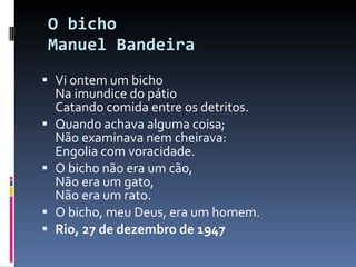 O bicho  Manuel Bandeira Vi ontem um bicho Na imundice do pátio Catando comida entre os detritos. Quando achava alguma coisa; Não examinava nem cheirava: Engolia com voracidade. O bicho não era um cão, Não era um gato, Não era um rato. O bicho, meu Deus, era um homem. Rio, 27 de dezembro de 1947 