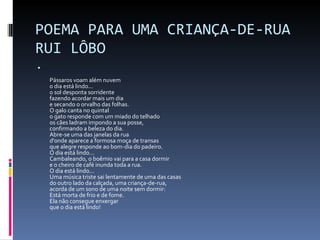 POEMA PARA UMA CRIANÇA-DE-RUA RUI LÔBO Pássaros voam além nuvem o dia está lindo... o sol desponta sorridente fazendo acordar mais um dia e secando o orvalho das folhas. O galo canta no quintal o gato responde com um miado do telhado os cães ladram impondo a sua posse, confirmando a beleza do dia. Abre-se uma das janelas da rua d'onde aparece a formosa moça de transas que alegre responde ao bom-dia do padeiro. O dia está lindo... Cambaleando, o boêmio vai para a casa dormir e o cheiro de café inunda toda a rua. O dia está lindo... Uma música triste sai lentamente de uma das casas do outro lado da calçada, uma criança-de-rua, acorda de um sono de uma noite sem dormir: Está morta de frio e de fome. Ela não consegue enxergar que o dia está lindo! 