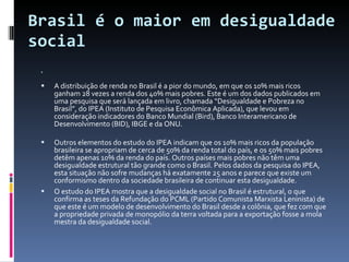 Brasil é o maior em desigualdade social  A distribuição de renda no Brasil é a pior do mundo, em que os 10% mais ricos ganham 28 vezes a renda dos 40% mais pobres. Este é um dos dados publicados em uma pesquisa que será lançada em livro, chamada “Desigualdade e Pobreza no Brasil”, do IPEA (Instituto de Pesquisa Econômica Aplicada), que levou em consideração indicadores do Banco Mundial (Bird), Banco Interamericano de Desenvolvimento (BID), IBGE e da ONU.  Outros elementos do estudo do IPEA indicam que os 10% mais ricos da população brasileira se apropriam de cerca de 50% da renda total do país, e os 50% mais pobres detêm apenas 10% da renda do país. Outros países mais pobres não têm uma desigualdade estrutural tão grande como o Brasil. Pelos dados da pesquisa do IPEA, esta situação não sofre mudanças há exatamente 25 anos e parece que existe um conformismo dentro da sociedade brasileira de continuar esta desigualdade. O estudo do IPEA mostra que a desigualdade social no Brasil é estrutural, o que confirma as teses da Refundação do PCML (Partido Comunista Marxista Leninista) de que este é um modelo de desenvolvimento do Brasil desde a colônia, que fez com que a propriedade privada de monopólio da terra voltada para a exportação fosse a mola mestra da desigualdade social.  