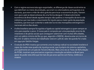 Com o regime escravocrata agro-exportador, as diferenças de classe social entre os que detinham os meios de produção, que eram os colonizadores portugueses e os escravos, que eram a mão-de-obra gratuita para tocar a economia do país, fizeram com que o país se desenvolvesse de uma forma desigual. O desenvolvimento econômico do Brasil desde aqueles tempos não quebrou o monopólio da terra e da indústria e por isso todo o crescimento foi injusto para a maior parte da população brasileira, que teve que sustentar a sede dos lucros dos monopólios estrangeiros e nacionais até os dias atuais. A elite brasileira sempre foi egoísta e ligada ao capital estrangeiro a quem sempre se uniu para espoliar o povo. O nosso país é composto por uma população enorme de miseráveis e de párias sociais que conseguem sobreviver com muitas dificuldades, com um salário mínimo de R$ 151 que, segundo o DIEESE, deveria estar em torno de R$ 1mil. O salário mínimo do trabalhador está em 25% do valor de quando foi criado em 1940 por Getúlio Vargas.  O estudo do IPEA mostra que somente uma mudança radical na sociedade brasileira é capaz de mudar esse quadro de injustiça social, que é próprio do sistema capitalista, principalmente em um país do Terceiro Mundo. Mais uma vez as Teses de Refundação do PCML mostram que precisamos organizar a revolução socialista no Brasil para apear do poder esta elite que há mais de 500 anos oprime com fome, violência e miséria 