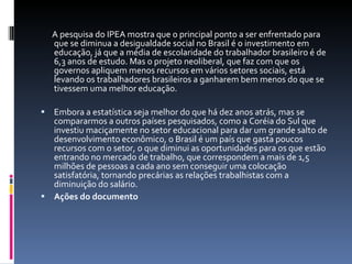 A pesquisa do IPEA mostra que o principal ponto a ser enfrentado para que se diminua a desigualdade social no Brasil é o investimento em educação, já que a média de escolaridade do trabalhador brasileiro é de 6,3 anos de estudo. Mas o projeto neoliberal, que faz com que os governos apliquem menos recursos em vários setores sociais, está levando os trabalhadores brasileiros a ganharem bem menos do que se tivessem uma melhor educação.  Embora a estatística seja melhor do que há dez anos atrás, mas se compararmos a outros países pesquisados, como a Coréia do Sul que investiu maciçamente no setor educacional para dar um grande salto de desenvolvimento econômico, o Brasil é um país que gasta poucos recursos com o setor, o que diminui as oportunidades para os que estão entrando no mercado de trabalho, que correspondem a mais de 1,5 milhões de pessoas a cada ano sem conseguir uma colocação satisfatória, tornando precárias as relações trabalhistas com a diminuição do salário. Ações do documento 