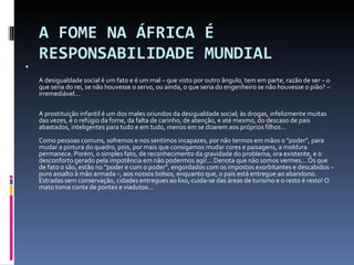 A FOME NA ÁFRICA É RESPONSABILIDADE MUNDIAL   A desigualdade social é um fato e é um mal – que visto por outro ângulo, tem em parte, razão de ser – o que seria do rei, se não houvesse o servo, ou ainda, o que seria do engenheiro se não houvesse o pião? – irremediável...  A prostituição infantil é um dos males oriundos da desigualdade social; às drogas, infelizmente muitas das vezes, é o refúgio da fome, da falta de carinho, de atenção, e até mesmo, do descaso de pais abastados, inteligentes para tudo e em tudo, menos em se doarem aos próprios filhos...  Como pessoas comuns, sofremos e nos sentimos incapazes, por não termos em mãos o "poder", para mudar a pintura do quadro, pois, por mais que consigamos mudar cores e paisagens, a moldura permanece. Porém, o simples fato, de reconhecimento da gravidade do problema, ora existente, e o desconforto gerado pela impotência em não podermos agir... Denota que não somos vermes... Os que de fato o são, estão no “poder e com o poder”, engordados com os impostos exorbitantes e descabidos – puro assalto à mão armada –, aos nossos bolsos, enquanto que, o país está entregue ao abandono.  Estradas sem conservação, cidades entregues ao lixo, cuida-se das áreas de turismo e o resto é resto! O mato toma conta de pontes e viadutos... 