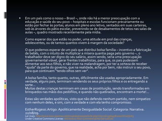 Em um país como o nosso – Brasil –, onde não há a menor preocupação com a educação e saúde do seu povo – hospitais e escolas funcionam precariamente ou estão por fechar às portas; alunos em pleno ano letivo, sentados em suas carteiras, sob às árvores do pátio escolar, prevenindo-se de desabamentos de tetos nas salas de aulas –, quadro mostrado recentemente pela mídia.  Como esperar dos que estão no poder, uma atitude em prol das crianças, adolescentes, ou de tantos quantos vivem à margem da sociedade?  O que podemos esperar de um país que distribui bolsa família – incentivo a fabricação de bebês, com o intuito de multiplicar a mísera quantia paga pelo governo –, o trabalhador deve ser digno do seu salário, assim sendo, seria uma preocupação governamental viável, gerar frentes trabalhistas, para que, os pais pudessem alimentar aos seus filhos, e não viver na malandragem, por ter a certeza de receber “ajuda” da parte do governo, que na realidade, acha por bem, não instruir o seu povo, para que continuem “tendo olhos sem ver”.  A bolsa família, tanto quanto, outras, dificilmente são usadas apropriadamente. Em verdade, alguns pais, terminam vendendo os seus próprios filhos e os entregando a sorte...  Muitas destas crianças terminam em casas de prostituição, sendo transformadas em brinquedos nas mãos dos pedófilos, e quando não quebrados, encontram a morte!... Estas são verdades apolíticas, visto que não defendo nenhum partido, nem simpatizo com nenhum deles, e sim, com a verdade e com ela tenho compromisso. EstherRogessi.Artigo: Apoliticamente Desigualdade Social. Categoria: Narrativa. 22/08/09.  Ler mais:  http://www.luso-poemas.net/modules/news/article.php?storyid=95695#ixzz1OVxUjVA5   Under Creative Commons License:  Attribution Non-Commercial No Derivatives 