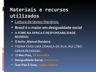 Materiais e recursos utilizados Leitura de textos literários: Brasil é o maior em desigualdade social A FOME NA ÁFRICA É RESPONSABILIDADE MUNDIAL O bicho ,Manuel Bandeira POEMA PARA UMA CRIANÇA-DE-RUA, RUI LÔBO Leitura de músicas:  O Meu País,  Zé Ramalho Desigualdade Social  , Rebitantes Que País É Esse, Legião Urbana 