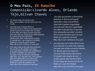 O Meu País,  Zé Ramalho Composição:Livardo Alves, Orlando Tejo,Gilvan Chaves Tô vendo tudo, tô vendo tudo Mas, bico calado, faz de conta que sou mudo Um país que crianças elimina Que não ouve o clamor dos esquecidos Onde nunca os humildes são ouvidos E uma elite sem deus é quem domina Que permite um estupro em cada esquina  E a certeza da dúvida infeliz  Onde quem tem razão baixa a cerviz  E massacram - se o negro e a mulher  Pode ser o país de quem quiser  Mas não é, com certeza, o meu país  Um país onde as leis são descartáveis  Por ausência de códigos corretos  Com quarenta milhões de analfabetos  E maior multidão de miseráveis  Um país onde os homens confiáveis  Não têm voz, não têm vez, nem diretriz Mas corruptos têm voz e vez e bis  E o respaldo de estímulo incomum  Pode ser o país de qualquer um  Mas não é com certeza o meu país    Um país que perdeu a identidade  Sepultou o idioma português  Aprendeu a falar pornofonês  Aderindo à global vulgaridade  Um país que não tem capacidade  De saber o que pensa e o que diz  Que não pode esconder a cicatriz  De um povo de bem que vive mal  Pode ser o país do carnaval  Mas não é com certeza o meu país  Um país que seus índios discrimina  E as ciências e as artes não respeita  Um país que ainda morre de maleita  Por atraso geral da medicina  Um país onde escola não ensina  E hospital não dispõe de raio - x  Onde a gente dos morros é feliz  Se tem água de chuva e luz do sol  Pode ser o país do futebol  Mas não é com certeza o meu país  