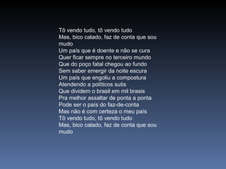 Tô vendo tudo, tô vendo tudo  Mas, bico calado, faz de conta que sou mudo  Um país que é doente e não se cura  Quer ficar sempre no terceiro mundo  Que do poço fatal chegou ao fundo  Sem saber emergir da noite escura  Um país que engoliu a compostura  Atendendo a políticos sutis  Que dividem o brasil em mil brasis  Pra melhor assaltar de ponta a ponta  Pode ser o país do faz-de-conta  Mas não é com certeza o meu país  Tô vendo tudo, tô vendo tudo  Mas, bico calado, faz de conta que sou mudo 
