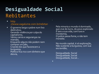 Desigualdade Social   Rebitantes http ://www.vagalume.com.br/rebitantes/desigualdade-social.html#ixzz1OVnA7V9O O governo larga o pobre num lixo destrutivo, Gerando violência por culpa do capitalismo, Vários carros e seguranças na mansão, Enquanto alguns não podem nem comprar um pão, Criando leis que favorecem a burguesia, Político fica rico com dinheiro que desvia, Pela minoria o mundo é dominado, que vive do lucro, do povo explorado E tem a sua vida, com luxo e mordomia, O pobre passa fome, e não tem moradia. No mundo capital, é só exploração, Não sustente a burguesia, com sua escravidão, Desigualdade, Social Desigualdade, Social Desigualdade, Social... 